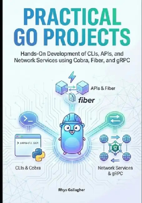 Practical Go Projects: Hands-On Development of CLIs, APIs, and Network Services using Cobra, Fiber, and gRPC by Rhys Gallagher