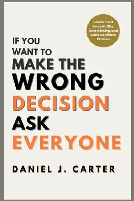 If You Want to Make the Wrong Decision, Ask Everyone: How to Trust Yourself, Stop Overthinking, and Make Confident Choices by Daniel J. Carter