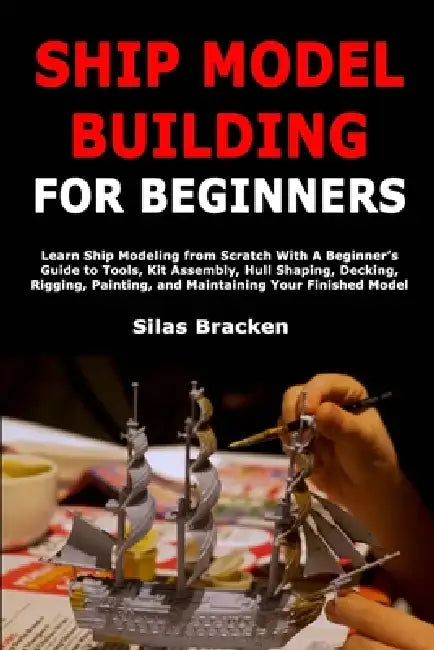 Ship Model Building for Beginners: Learn Ship Modeling from Scratch With A Beginner's Guide to Tools, Kit Assembly, Hull Shaping, Decking, Rigging, Pa by Silas Bracken