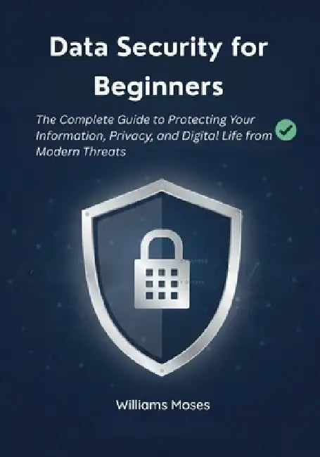 Data Security for Beginners: The Complete Guide to Protecting Your Information, Privacy, and Digital Life from Modern Threats by Williams Moses