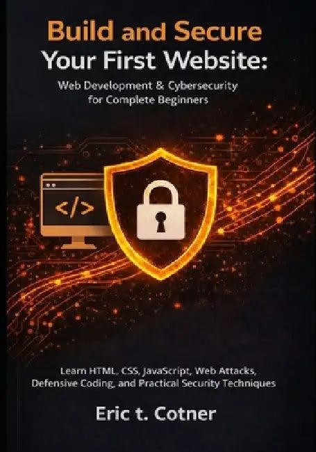 Build and Secure Your First Website: Web Development & Cybersecurity for Complete Beginners: Learn HTML, CSS, JavaScript, Web Attacks, Defensive Codin by Eric T. Cotner