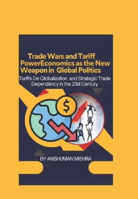 Trade Wars and Tariff Power Economics as the New Weapon in Global Politics: Tariffs De-Globalization and Strategic Trade Dependency in the 21st Centur by Anshuman Mishra