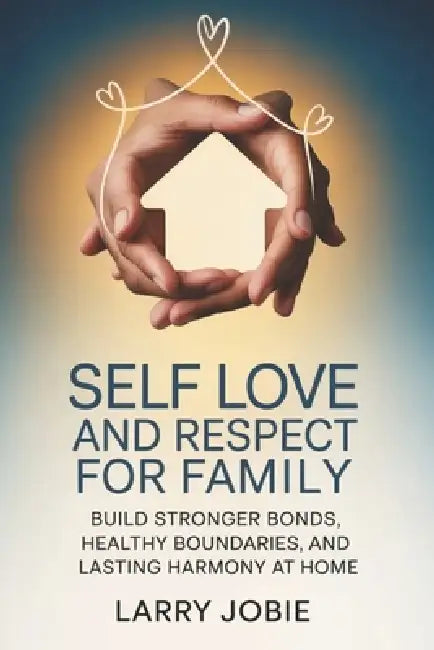 Self Love and Respect For Family: Build Stronger Bonds, Healthy Boundaries, and Lasting Harmony at Home by Larry Jobie