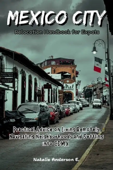 Mexico City Relocation Handbook for Expats: Practical Advice on Living Remotely, Navigating Neighborhoods and Settling into CDMX by Natalie Anderson E.