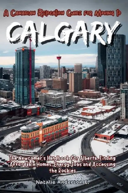 A Canadian Relocation Guide for Moving to Calgary: The Newcomer's Handbook for Alberta, Finding Affordable Homes, Energy Jobs and Accessing the Rockie by Natalie Anderson E.