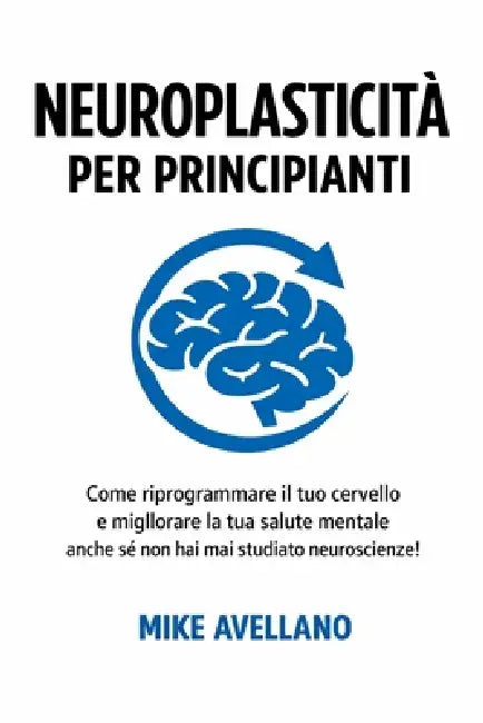 Neuroplasticità Per Principianti: Come riprogrammare il tuo cervello e migliorare la tua salute mentale anche se non hai mai studiato neuroscienze! by Mike Avellano, Mike Avellano