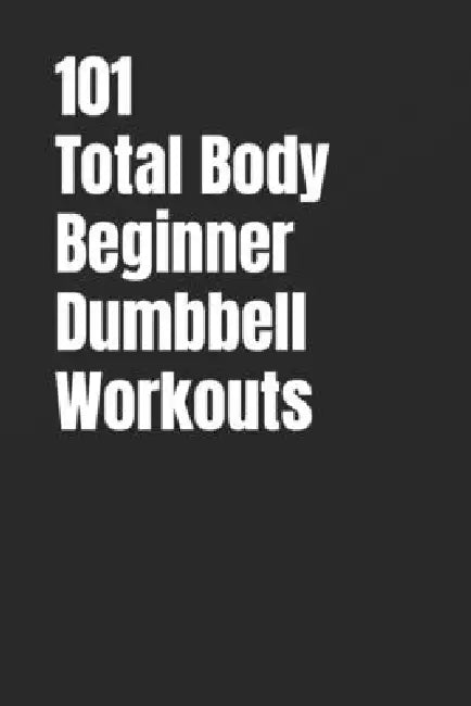 101 Total Body Beginner Dumbbell Workouts: Simple 20-30 Minute Workouts to Build Strength and Burn Fat by Erik Myers