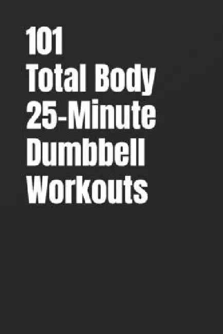 101 Total Body 25-Minute Dumbbell Workouts: No-Nonsense Dumbbell Workouts to Get Stronger Without Wasting Time by Erik Myers