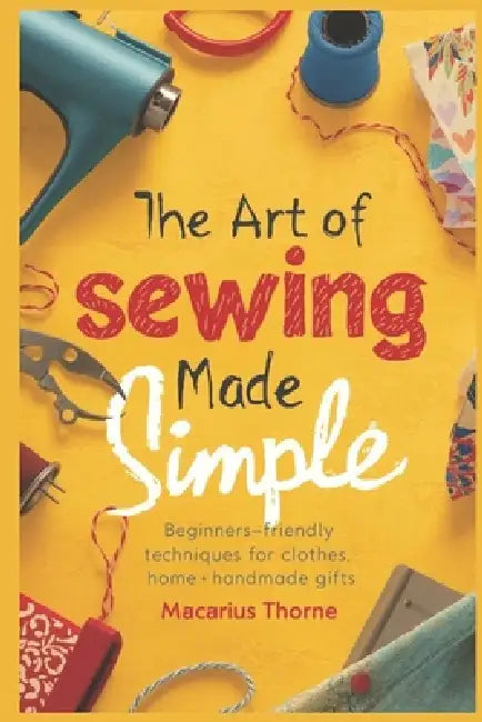 The Art of Sewing Made Simple: Beginner-Friendly Techniques for Clothes, Home & Handmade Gifts by Macarius Thorne