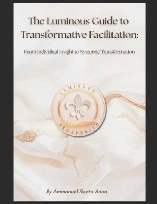 The Luminous Guide to Transformative Facilitation: From Individual Insight to Systemic Transformation by Ammanuel Santa Anna