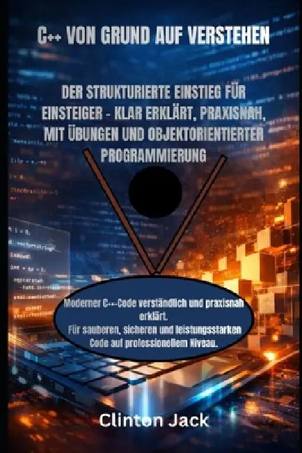 C++ Von Grund Auf Verstehen: Der Strukturierte Einstieg Für Einsteiger - Klar Erklärt, Praxisnah, Mit Übungen Und Objektorientierter Programmierung by Clinton Jack