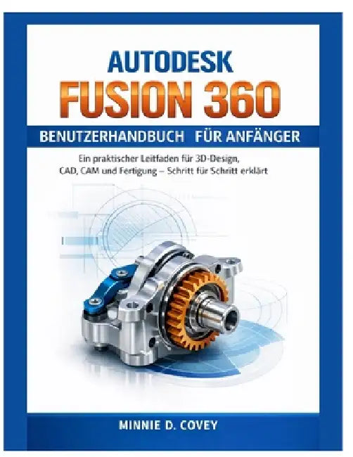 Autodesk Fusion 360 Benutzerhandbuch Für Anfänger: Ein praktischer Leitfaden für 3D-Design, CAD, CAM und Fertigung - Schritt für Schritt erklärt by Minnie D. Covey