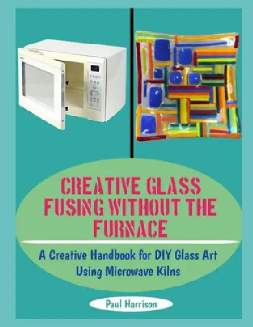 Creative Glass Fusing Without the Furnace: A Creative Handbook for DIY Glass Art Using Microwave Kilns by Paul Harrison