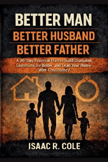 Better Man, Better Husband, Better Father: A 30-Day Practical Plan to Build Discipline, Communicate Better, and Lead Your Home With Consistency by Isaac R. Cole