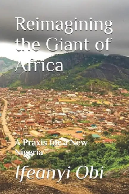 Reimagining the Giant of Africa: A Praxis for a New Nigeria by Ifeanyi Obi