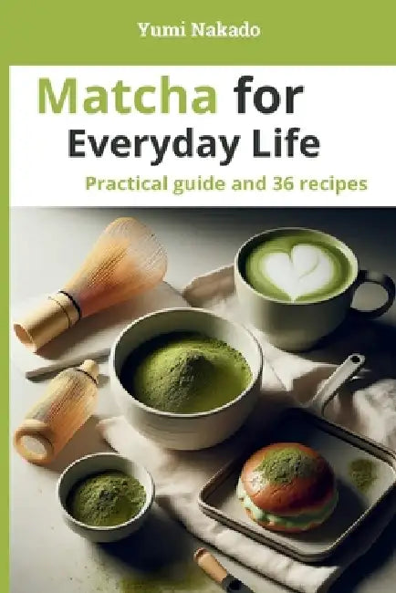 Matcha for Everyday Life: A Practical Guide to Understanding, Preparing, and Cooking Matcha, with 36 Essential Recipes by Yumi Nakado