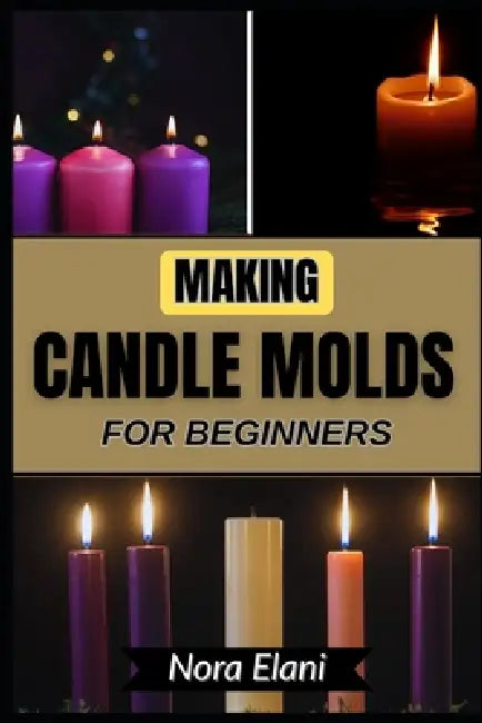 Making Candle Molds for Beginners: Shape Beautiful Designs With Simplicity And Precision Using Beginner-Friendly Methods That Reduce Frustration, Elev by Nora Elani
