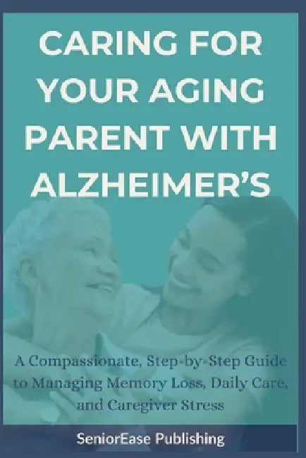 Caring for Your Aging Parent with Alzheimer's: A Compassionate, Step-by-Step Guide to Managing Memory Loss, Daily Care, and Caregiver Stress by Seniorease Publishing