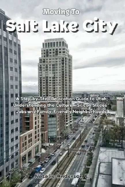 Moving to Salt Lake City: A Step-by-Step Relocation Guide to Utah; Understanding the Culture, "Silicon Slopes" Jobs and Family-Friendly Neighborhoods by Natalie Anderson E.