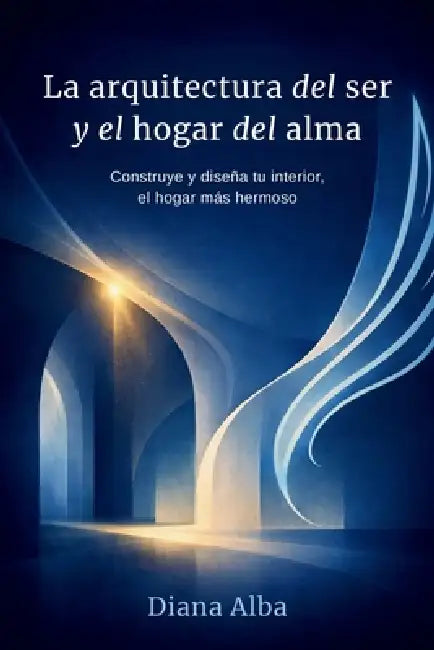 La Arquitectura del Ser y el hogar del alma: Construye y diseña tu interior, el hogar más hermoso by Diana Alba