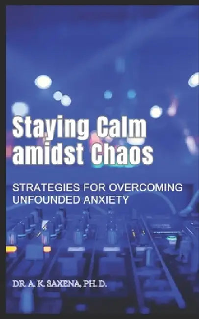 Staying Calm Amidst Chaos: Strategies for Overcoming Unfounded Anxiety by A. K. Saxena