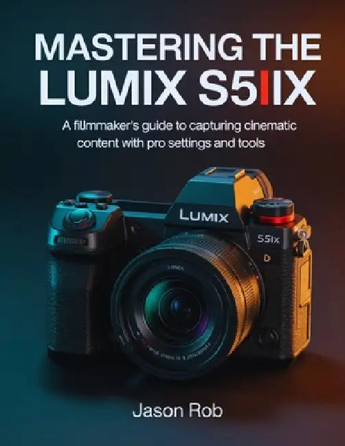 Mastering the Lumix S5IIX: A Filmmaker's Guide to Capturing Cinematic Content with Pro Settings and Tools by Jason Rob