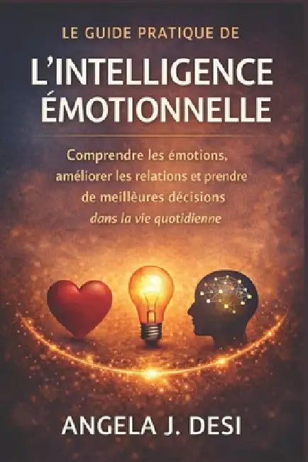 Le Guide Pratique de l'Intelligence Émotionnelle: Comprendre les émotions, améliorer les relations et prendre de meilleures décisions dans la vie quot by Angela J. Desi