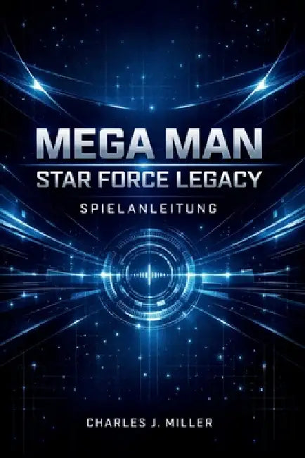 Mega Man Star Force Legacy Spielanleitung: Eine vollständige Anleitung zur Kampfbeherrschung, Kartenoptimierung und 100%igen SpielabschlussCharles J. by Charles J. Miller