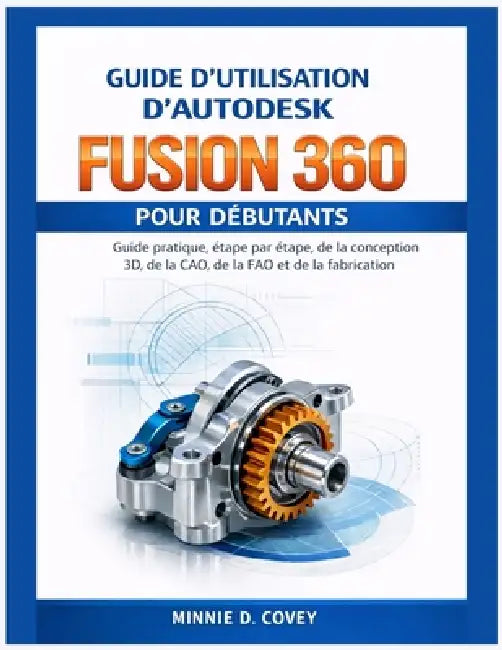 Guide d'Utilisation d'Autodesk Fusion 360 Pour Débutants: Guide pratique, étape par étape, de la conception 3D, de la CAO, de la FAO et de la fabricat by Minnie D. Covey