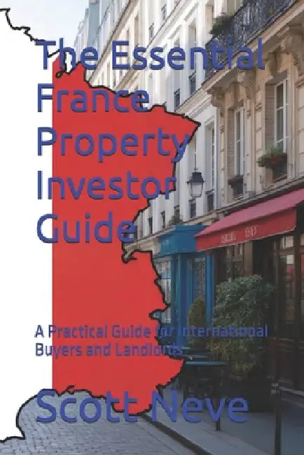 The Essential France Property Investor Guide: A Practical Guide for International Buyers and Landlords by Scott Neve