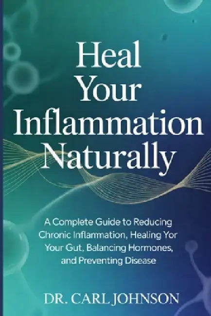 Heal Your Inflammation Naturally: A Complete Guide to Reducing Chronic Inflammation, Healing Your Gut, Balancing Hormones, and Preventing Disease by Carl Johnson