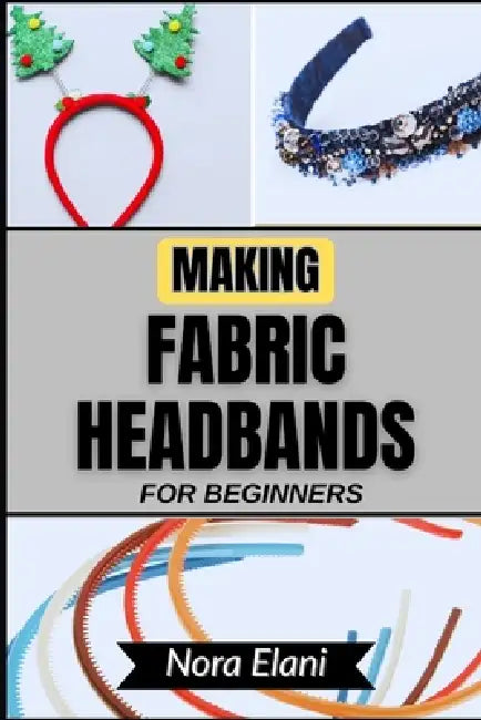 Making Fabric Headbands for Beginners: Unlock Your Creativity And Master Stunning Handmade Accessories With Step-By-Step Guidance, Expert Tips, And Ef by Nora Elani