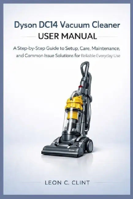 Dyson DC14 Vacuum Cleaner User Manual: A Step-by-Step Guide to Setup, Care, Maintenance, and Common Issue Solutions for Reliable Everyday Use by Leon C. Clint