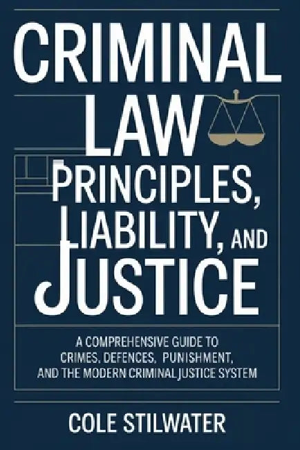 Criminal Law: Principles, Liability, and Justice: A Comprehensive Guide to Crimes, Defences, Punishment, and the Modern Criminal Justice System by Cole Stilwater