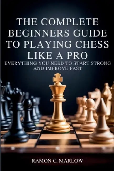 The Complete Beginners Guide to Playing Chess Like a Pro: Everything You Need to Start Strong and Improve Fast by Ramon C. Marlow