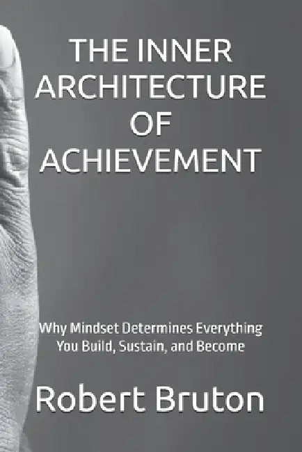 The Inner Architecture of Achievement: Why Mindset Determines Everything You Build, Sustain, and Become by Robert Bruton