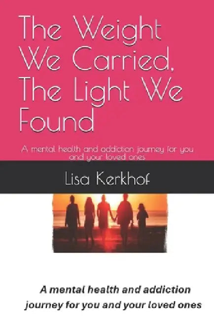 The Weight We Carried, The Light We Found: A mental health and addiction journey for you and your loved ones by Lisa Kerkhof