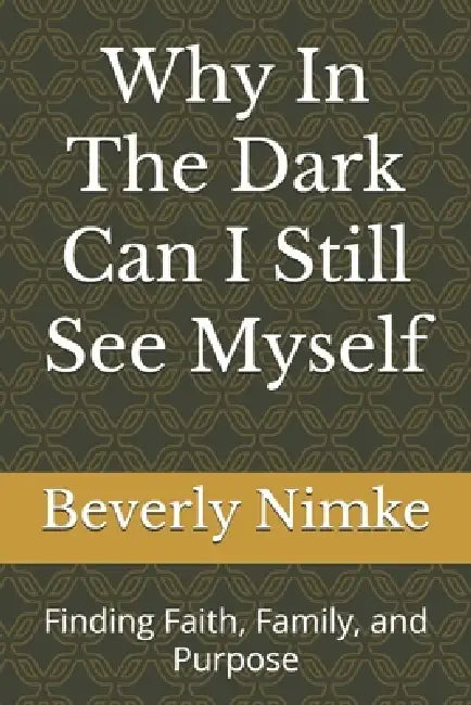 Why In The Dark Can I Still See Myself: Finding Faith, Family, and Purpose by Beverly Nimke