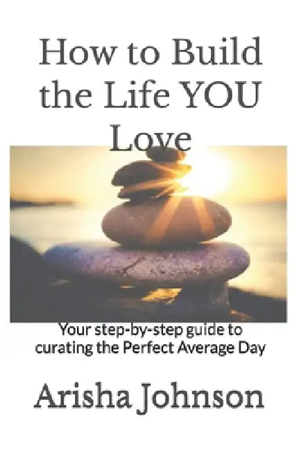 How to Build the Life YOU Love: Your step-by-step guide to curating the Perfect Average Day by Arisha Johnson