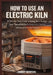 How to Use an Electric Kiln: A Step-by-Step Guide to Firing, Glaze Success, and Maintenance for Beginners, Ceramic Artists, and Studio Potters. by Harry Benton