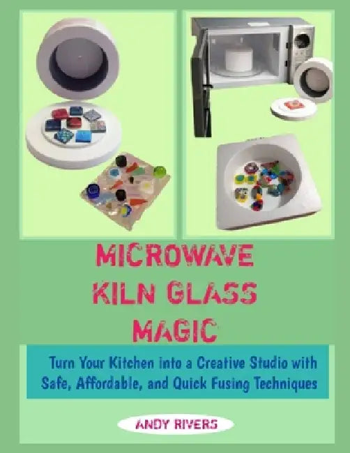 Microwave Kiln Glass Magic: Turn Your Kitchen into a Creative Studio with Safe, Affordable, and Quick Fusing Techniques by Andy Rivers