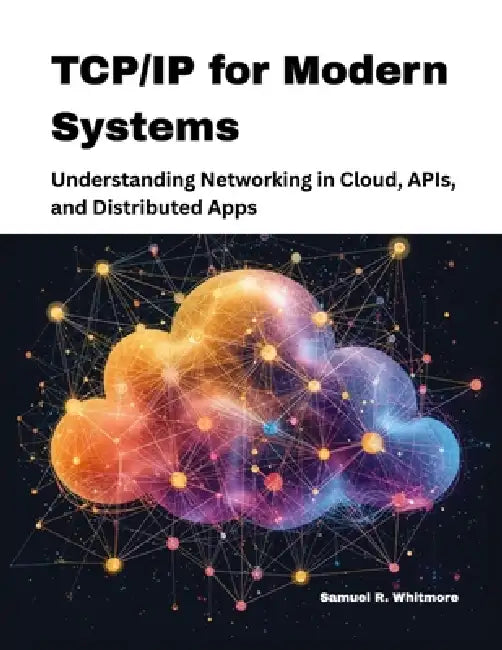 TCP/IP for Modern Systems: Understanding Networking in Cloud, APIs, and Distributed Apps by Samuel R. Whitmore