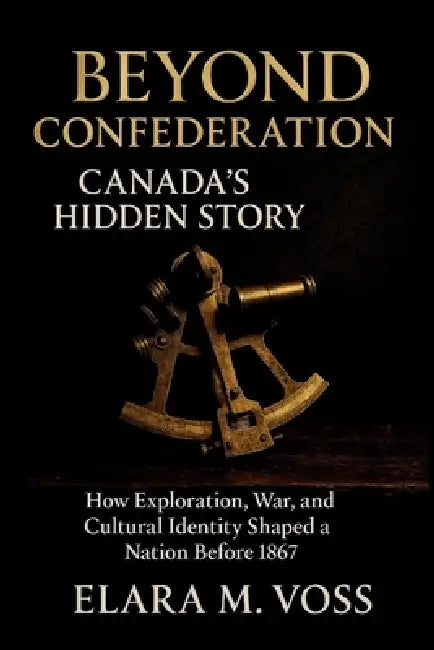 Beyond Confederation: Canada's Hidden Story: How Exploration, War, and Cultural Identity Shaped a Nation Before 1867 by Elara M. Voss