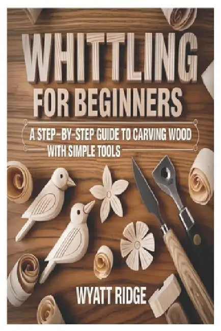 Whittling for Beginners: A Step-by-Step Guide to Carving Wood with Simple Tools by Wyatt Ridge