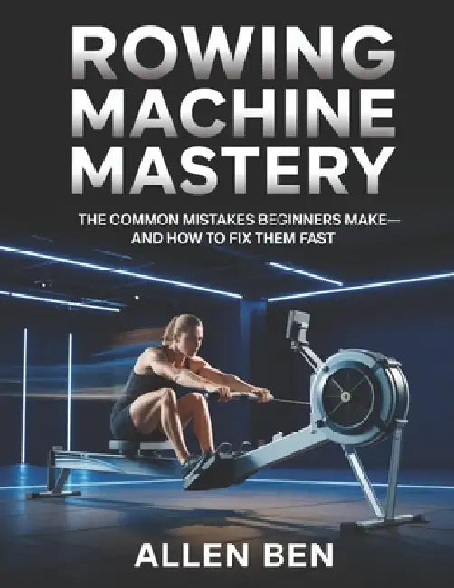 Rowing Machine Mastery: The Common Mistakes Beginners Make-And How to Fix Them Fast by Allen Ben