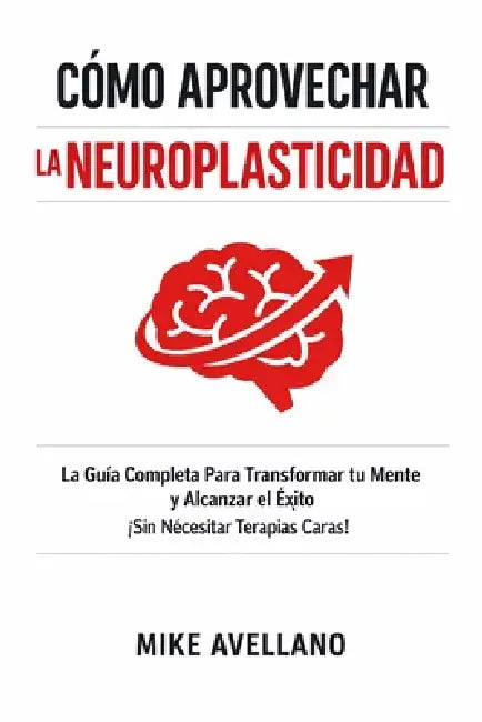 Cómo Aprovechar La Neuroplasticidad: La Guía Completa Para Transformar tu Mente y Alcanzar el Éxito ¡Sin Necesitar Terapias Caras! by Mike Avellano, Mike Avellano