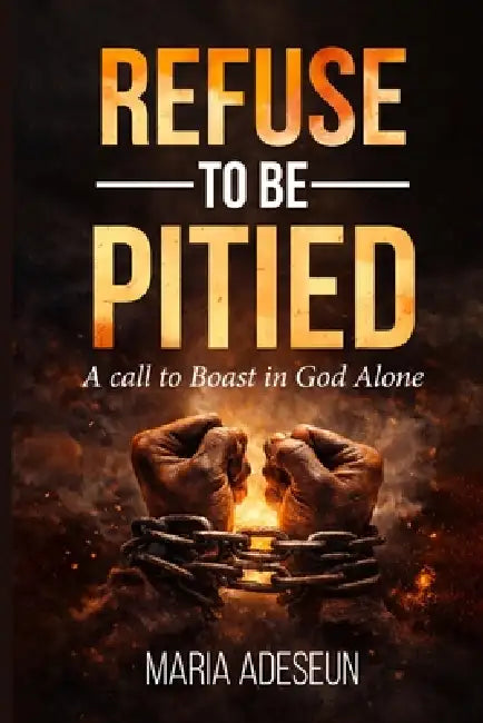 Refuse To Be Pitied: A Call To Boast In God Alone by Maria Adeseun