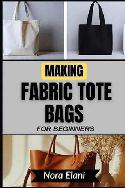 Making Fabric Tote Bags for Beginners: Master Practical, Stylish DIY Projects To Transform Everyday Carry, Reduce Waste, And Experience The Joy Of Cre by Nora Elani