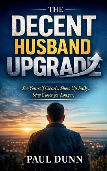 The Decent Husband Upgrade: See Yourself Clearly, Show Up Fully, Stay Closer for Longer by Paul Dunn