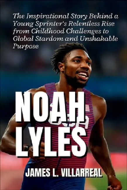 Noah Lyles: The Inspirational Story Behind a Young Sprinter's Relentless Rise from Childhood Challenges to Global Stardom and Unshakable Purpose by James L. Villarreal